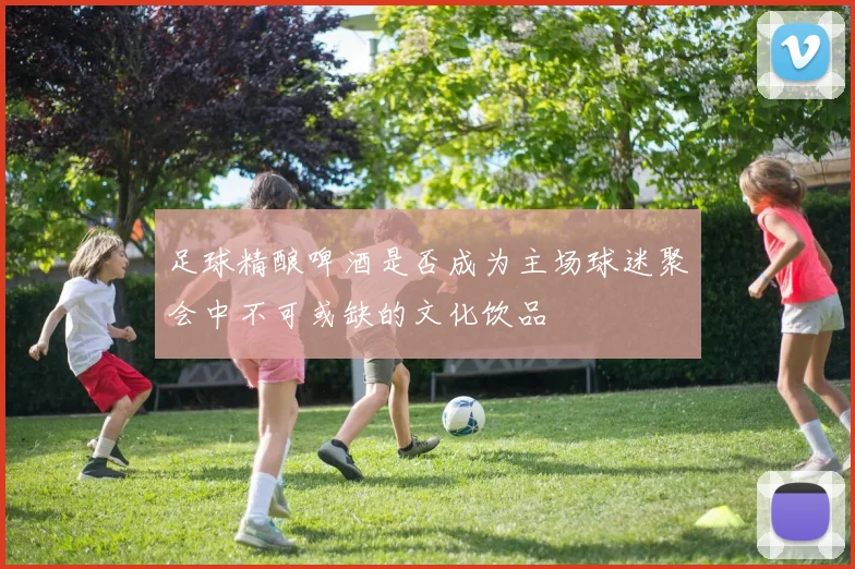 足球精酿啤酒是否成为主场球迷聚会中不可或缺的文化饮品