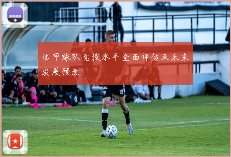 法甲球队竞技水平全面评估及未来发展预测
