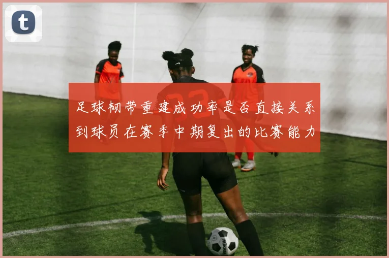 足球韧带重建成功率是否直接关系到球员在赛季中期复出的比赛能力